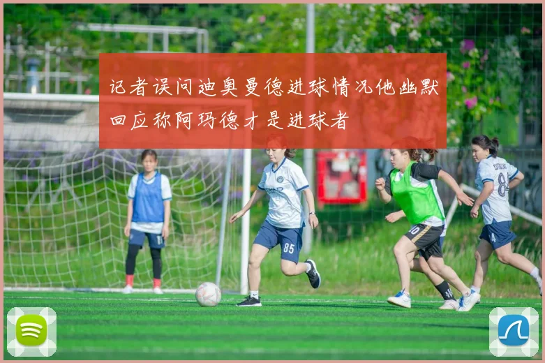 记者误问迪奥曼德进球情况他幽默回应称阿玛德才是进球者