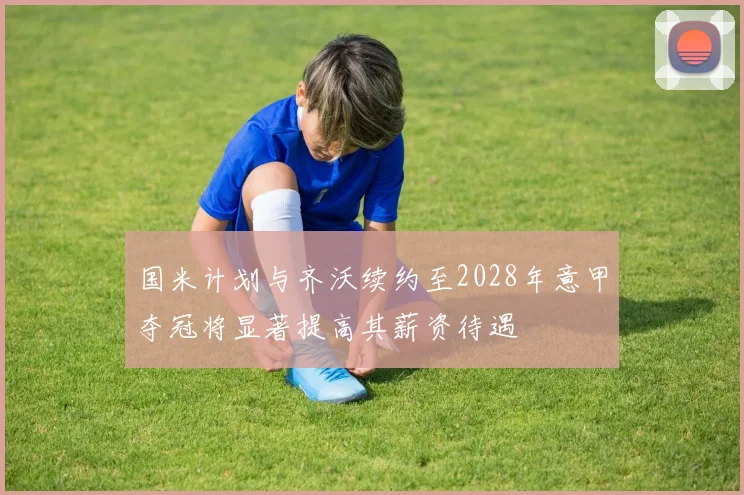 国米计划与齐沃续约至2028年意甲夺冠将显著提高其薪资待遇