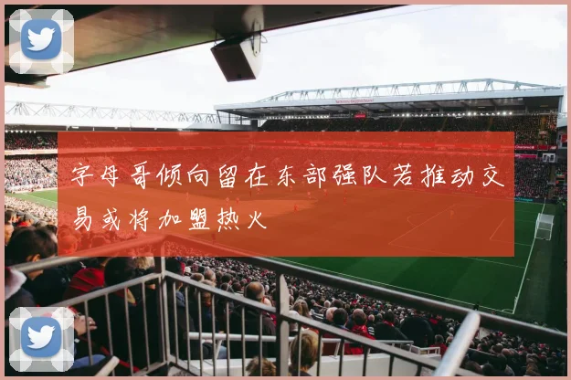 字母哥倾向留在东部强队若推动交易或将加盟热火