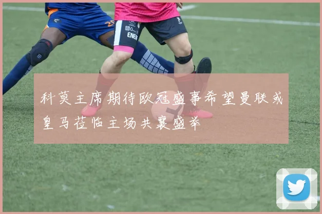 科莫主席期待欧冠盛事希望曼联或皇马莅临主场共襄盛举