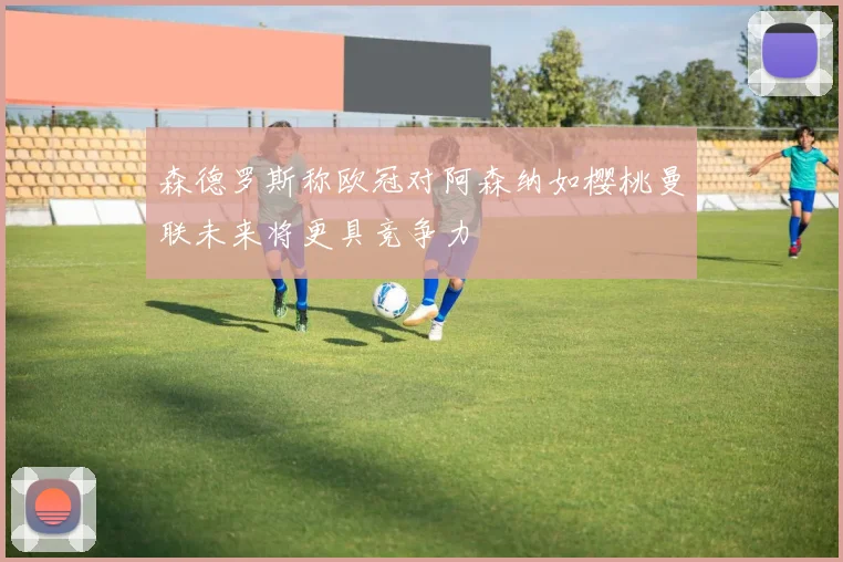 森德罗斯称欧冠对阿森纳如樱桃曼联未来将更具竞争力
