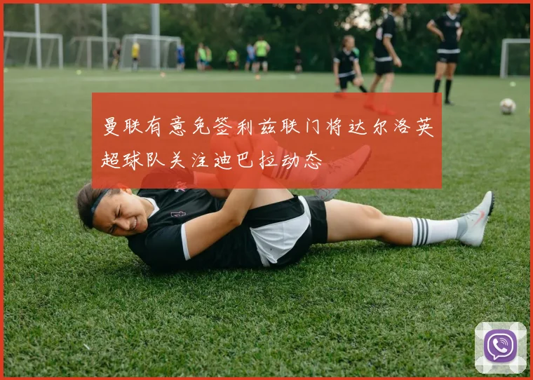 曼联有意免签利兹联门将达尔洛英超球队关注迪巴拉动态