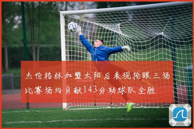 杰伦格林加盟太阳后表现抢眼三场比赛场均贡献143分助球队全胜