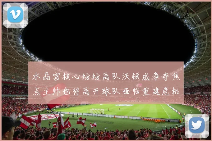 水晶宫核心纷纷离队沃顿成争夺焦点主帅也将离开球队面临重建危机