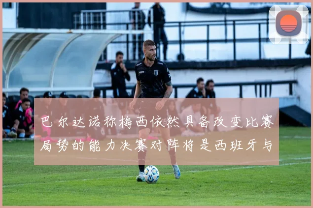 巴尔达诺称梅西依然具备改变比赛局势的能力决赛对阵将是西班牙与阿根廷
