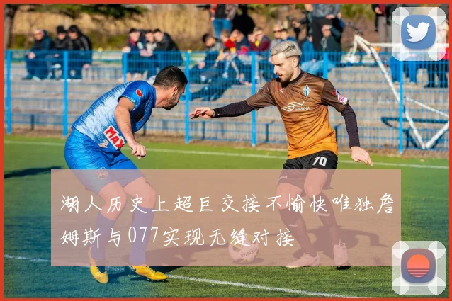 湖人历史上超巨交接不愉快唯独詹姆斯与077实现无缝对接