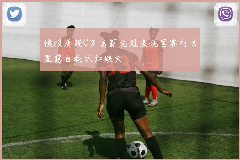镜报质疑C罗高薪无冠表现罢赛行为显露自我认知缺失