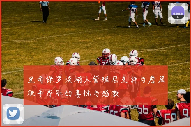里奇保罗谈湖人管理层支持与詹眉联手夺冠的喜悦与感激