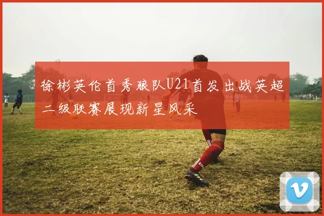 徐彬英伦首秀狼队U21首发出战英超二级联赛展现新星风采