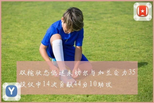 双枪状态低迷米切尔与加兰合力35投仅中14次贡献44分10助攻