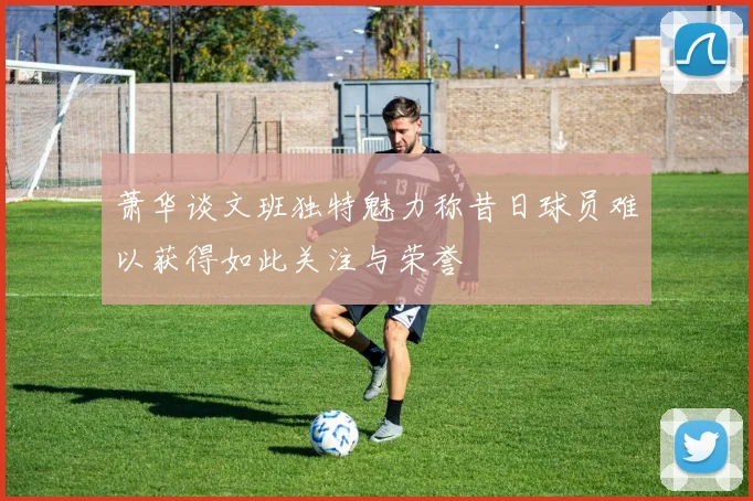 萧华谈文班独特魅力称昔日球员难以获得如此关注与荣誉