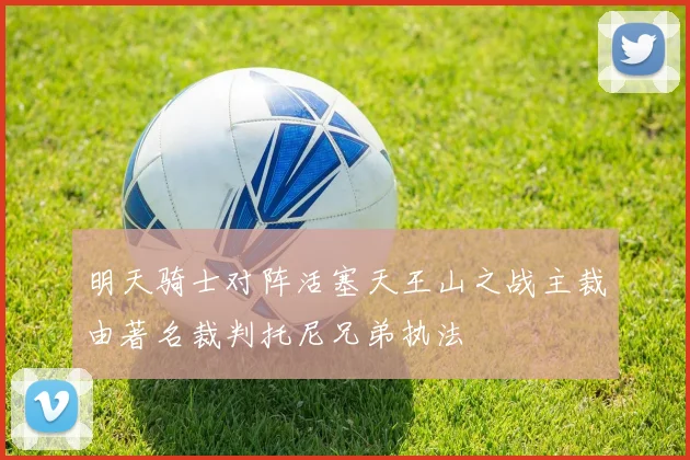 明天骑士对阵活塞天王山之战主裁由著名裁判托尼兄弟执法