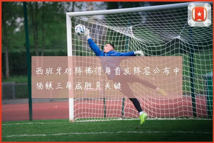 西班牙对阵佛得角首发阵容公布中场铁三角成胜负关键