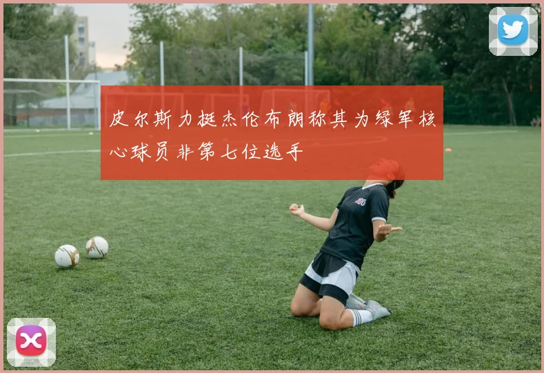 皮尔斯力挺杰伦布朗称其为绿军核心球员非第七位选手