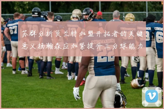 苏群分析莫兰特加盟开拓者的关键意义杨瀚森应加紧提升三分球能力