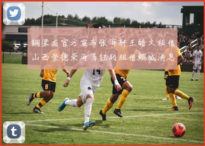 铜梁龙官方宣布张海轩王皓文租借山西崇德荣海马钰钧租借鲲城消息