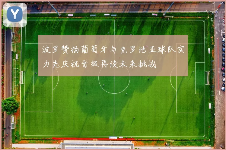波罗赞扬葡萄牙与克罗地亚球队实力先庆祝晋级再谈未来挑战