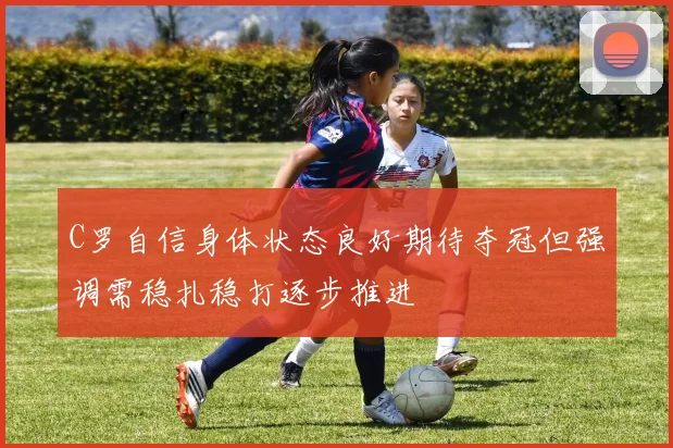 C罗自信身体状态良好期待夺冠但强调需稳扎稳打逐步推进
