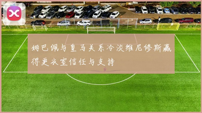 姆巴佩与皇马关系冷淡维尼修斯赢得更衣室信任与支持