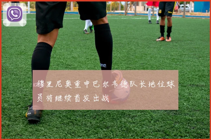 穆里尼奥重申巴尔韦德队长地位球员将继续首发出战