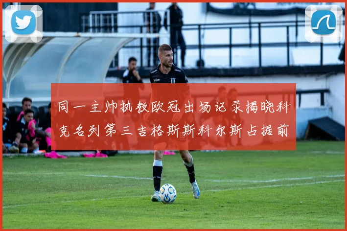 同一主帅执教欧冠出场记录揭晓科克名列第三吉格斯斯科尔斯占据前两位
