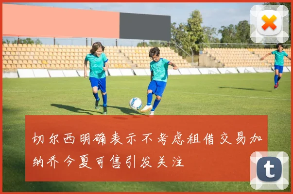 切尔西明确表示不考虑租借交易加纳乔今夏可售引发关注