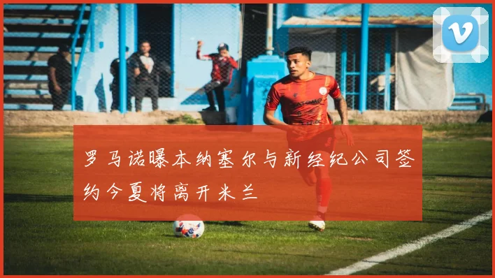 罗马诺曝本纳塞尔与新经纪公司签约今夏将离开米兰