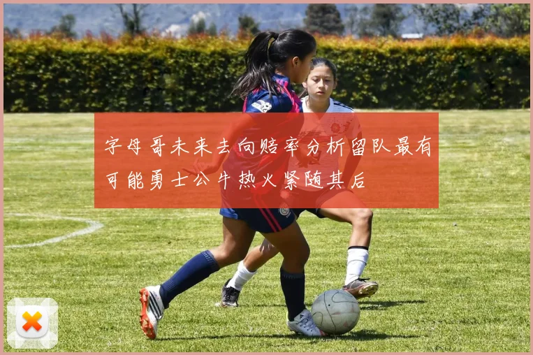 字母哥未来去向赔率分析留队最有可能勇士公牛热火紧随其后