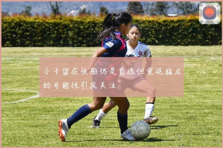 小卡留在快船仍是首选但重返猛龙的可能性引发关注