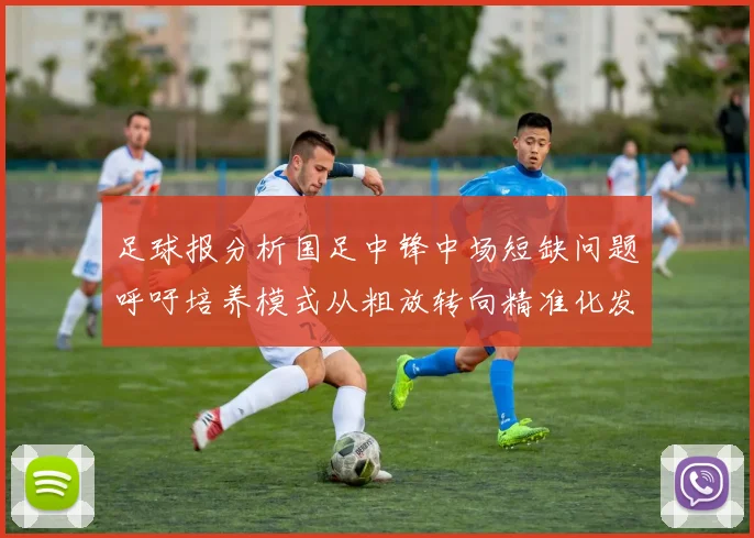 足球报分析国足中锋中场短缺问题呼吁培养模式从粗放转向精准化发展