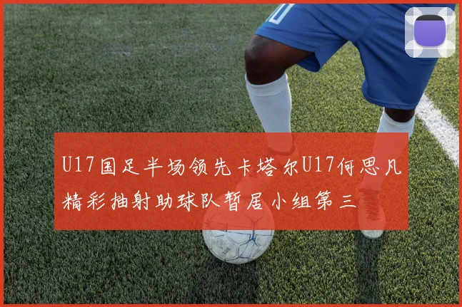 U17国足半场领先卡塔尔U17何思凡精彩抽射助球队暂居小组第三