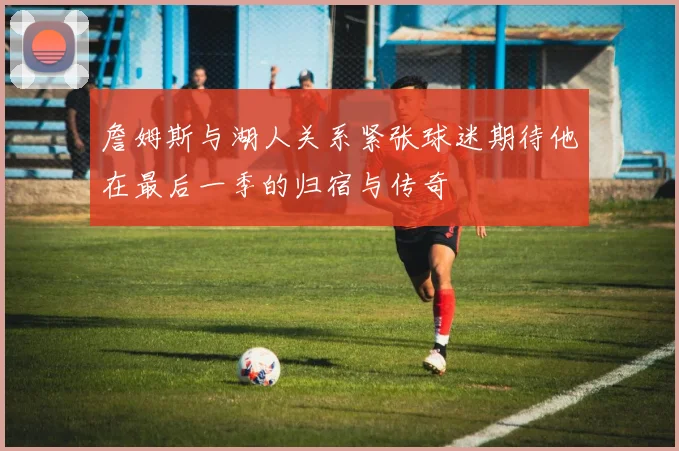 詹姆斯与湖人关系紧张球迷期待他在最后一季的归宿与传奇